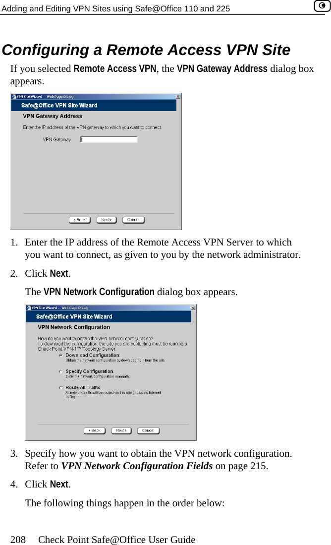 Adding and Editing VPN Sites using Safe@Office 110 and 225    208  Check Point Safe@Office User Guide Co cess VPN Site If you selected Remote Access VPN, the VPN Gateway Address dialog box nfiguring a Remote Acappears.  1.  Enter the IP address of the Remote Access VPN Server to which you want to connect, as given to you by the network administrator. 2. Click Next. The VPN Network Configuration dialog box appears.  3.  e network configuration.  Network Configuration Fields on page 215. 4. Sp cify how you want to obtain the VPN Refer to VPNClick Next. The following things happen in the order below:  