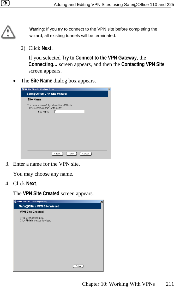   Adding and Editing VPN Sites using Safe@Office 110 and 225      Chapter 10: Working With VPNs  211   Warning: If you try to connect to the VPN site before completing the wizard, all existing tunnels will be terminated.  2) Click Next. If you selected Try to Connect to the VPN Gateway, the Connecting… screen appears, and then the Contacting VPN Site screen appears. •  The Site Name dialog box appears.  3. You may choose any name. 4. Click N Created screen appears. Enter a name for the VPN site.  ext. The VPN Site  