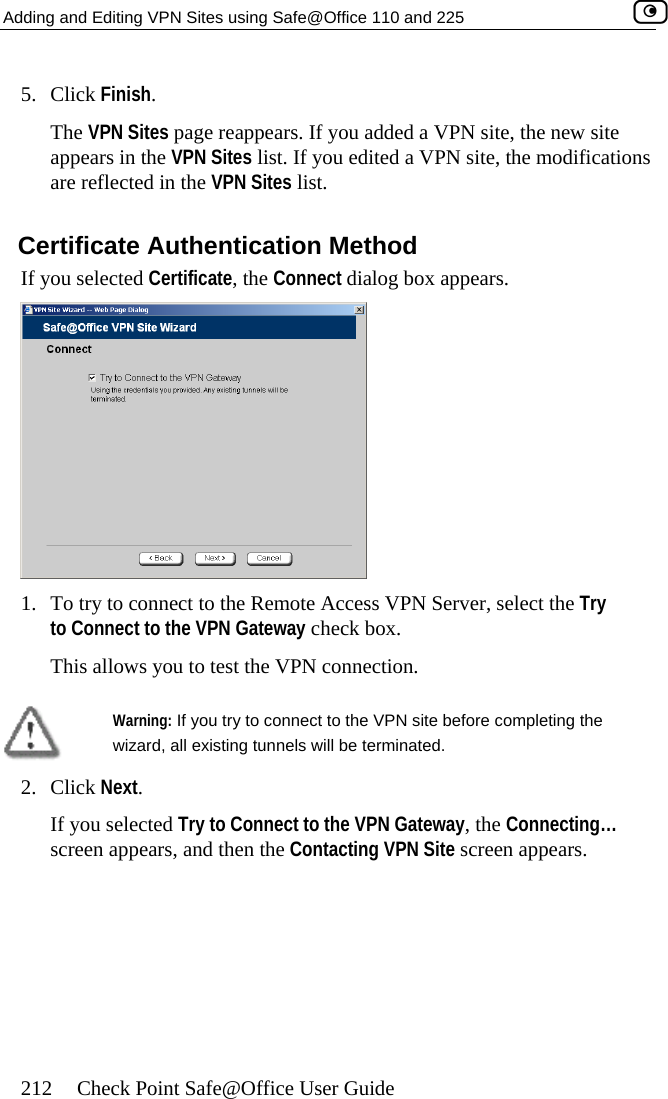 Adding and Editing VPN Sites using Safe@Office 110 and 225    212  Check Point Safe@Office User Guide 5.  page reappears. If you added a VPN site, the new site  ns  Certificate Authentication Method If you selected Certificate, the Connect dialog box appears. Click Finish. The VPN Sitesappears in the VPN Sites list. If you edited a VPN site, the modificatioare reflected in the VPN Sites list.  1.  To try to connect to the Remote Access VPN Server, select the Try to Connect to the VPN Gateway check box. This allows you to test the VPN connection.   Warning: If you try to connect to the VPN site before completing the wizard, all existing tunnels will be terminated.  2. Click Next. If you selected Try to Connect to the VPN Gateway, the Connecting… screen appears, and then the Contacting VPN Site screen appears.  