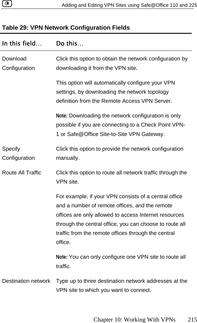   Adding and Editing VPN Sites using Safe@Office 110 and 225      Chapter 10: Working With VPNs  215 s In this field…  Do this… Table 29: VPN Network Configuration FieldDownload CClick this option to obtain the network configuration by ology onfiguration  downloading it from the VPN site.  This option will automatically configure your VPN settings, by downloading the network topdefinition from the Remote Access VPN Server. Note: Downloading the network configuration is only possible if you are connecting to a Check Point VPN-1 or Safe@Office Site-to-Site VPN Gateway.  Specify ConfigurationClick this option to provide the network configuration oute All Traffic  Click this option to route all network traffic through the For example, if your VPN consists of a central office and a number of remote offices, and the remote offices are only allowed to access Internet resources Note: You can only configure one VPN site to route all traffic.  Destination network  Type up to three destination network addresses at the VPN site to which you want to connect.  manually. RVPN site.  through the central office, you can choose to route all traffic from the remote offices through the central office.   