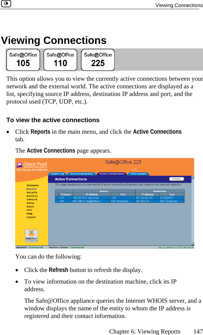  Viewing Connections      Chapter 6: Viewing Reports  147 ing tions   View  Connec This option allow   ween your network and the ext played as a list, specifying s r rt, and the protocol used (T PTo view the activ•  Click Rep ns tab.  The Active Connectis you to view the currently active connections beternal world. The active connections are disou ce IP address, destination IP address and poC , UDP, etc.). e connections orts in the main menu, and click the Active Connectioons page appears.  You can do the following: •  Click the Refresh button to refresh the display. •  To view information on the destination machine, click its IP address.   The Safe@Office appliance queries the Internet WHOIS server, and a window displays the name of the entity to whom the IP address is registered and their contact information.  