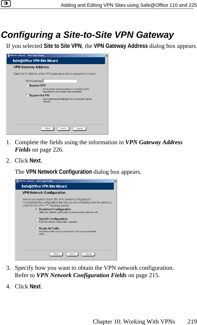   Adding and Editing VPN Sites using Safe@Office 110 and 225      Chapter 10: Working With VPNs  219   Configuring a Site-to-Site VPN Gateway  appears. If you selected Site to Site VPN, the VPN Gateway Address dialog box 1.  Complete the fields using the information in VPN Gateway AddreFields on pa ss ge 226. 2. Click Next. guration dialog box appears. The VPN Network Confi 3.  Specify how you want to obtain the VPN network configuration. Refer to VPN Network Configuration Fields on page 215. 4. Click Next.  