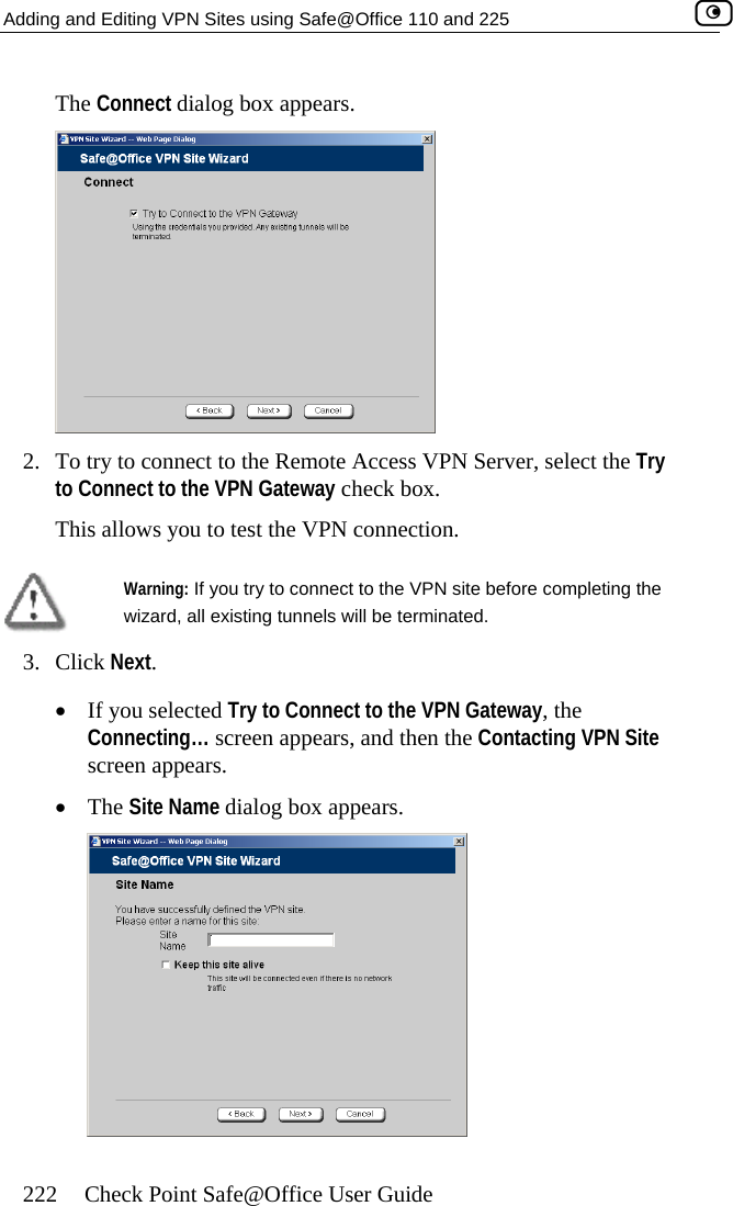 Adding and Editing VPN Sites using Safe@Office 110 and 225    222  Check Point Safe@Office User Guide The Connect dialog box appears.  2.  To try to connect to the Remote Accesto Connect to the VPN Gateway check  s VPN Server, select the Try box. This allows you to test the VPN connection.   Warning: If you try to connect to the VPN site before completing the wizard, all existing tunnels will be terminated.  •  The Site Name dialog box appears. 3. Click Next. •  If you selected Try to Connect to the VPN Gateway, the Connecting… screen appears, and then the Contacting VPN Site screen appears.   