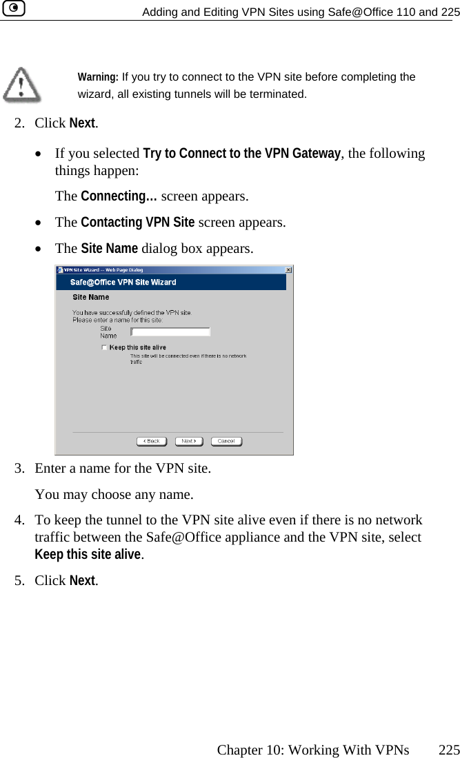   Adding and Editing VPN Sites using Safe@Office 110 and 225      Chapter 10: Working With VPNs  225   Warning: If you try to connect to the VPN site before completing the wizard, all existing tunnels will be terminated.  2. Click Next. •  If you selected Try to Connect to the VPN Gateway, the following things happen:  The Connecting… screen appears.  •  The Contacting VPN Site screen appears. •  The Site Name dialog box appears.  3.  Enter a name for the VPN site.  You may choose any name. 4.  To keep the tunnel to the VPN site alive even if there is no network traffic between the Safe@Office appliance and the VPN site, select Keep this site alive. 5. Click Next.  