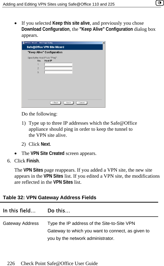 Adding and Editing VPN Sites using Safe@Office 110 and 225    226  Check Point Safe@Office User Guide •  If you selected Keep this site alive, and previously you chose Download Configuration, the &quot;Keep Alive&quot; Configuration dialog box appears.  Do the following: 1)  Type up to three IP addresses which the Safe@Office appliance should ping in order to keep the tunnel to the VPN site alive. 2) Click Next. •  The VPN Site Created screen appears. 6. Click Finish. The VPN Sites page reappears. If you added a VPN site, the new site appears in the VPN Sites list. If you edited a VPN site, the modifications are reflected in the VPN Sites list.  Table 32: VPN Gateway Address Fields In this field…  Do this… Gateway Address  Type the IP address of the Site-to-Site VPN Gateway to which you want to connect, as given to you by the network administrator.  