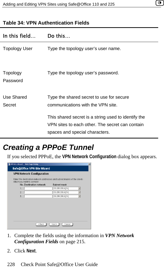 Adding and Editing VPN Sites using Safe@Office 110 and 225    228  Check Point Safe@Office User Guide Tabl Fields In this field…  Do this… e 34: VPN Authentication Topology User  Type the topology user’s user name.  Topology Password Type the topology user’s password.  Use Shared SType the shared secret to use for secure e.  VPN sites to each other. The secret can contain spaces and special characters. ecret  communications with the VPN sitThis shared secret is a string used to identify the   alog box appears.  Creating a PPPoE Tunnel If you selected PPPoE, the VPN Network Configuration di 1.  Complete the fields using the information in VPN Network Configuration Fields on page 215. 2. Click Next.  