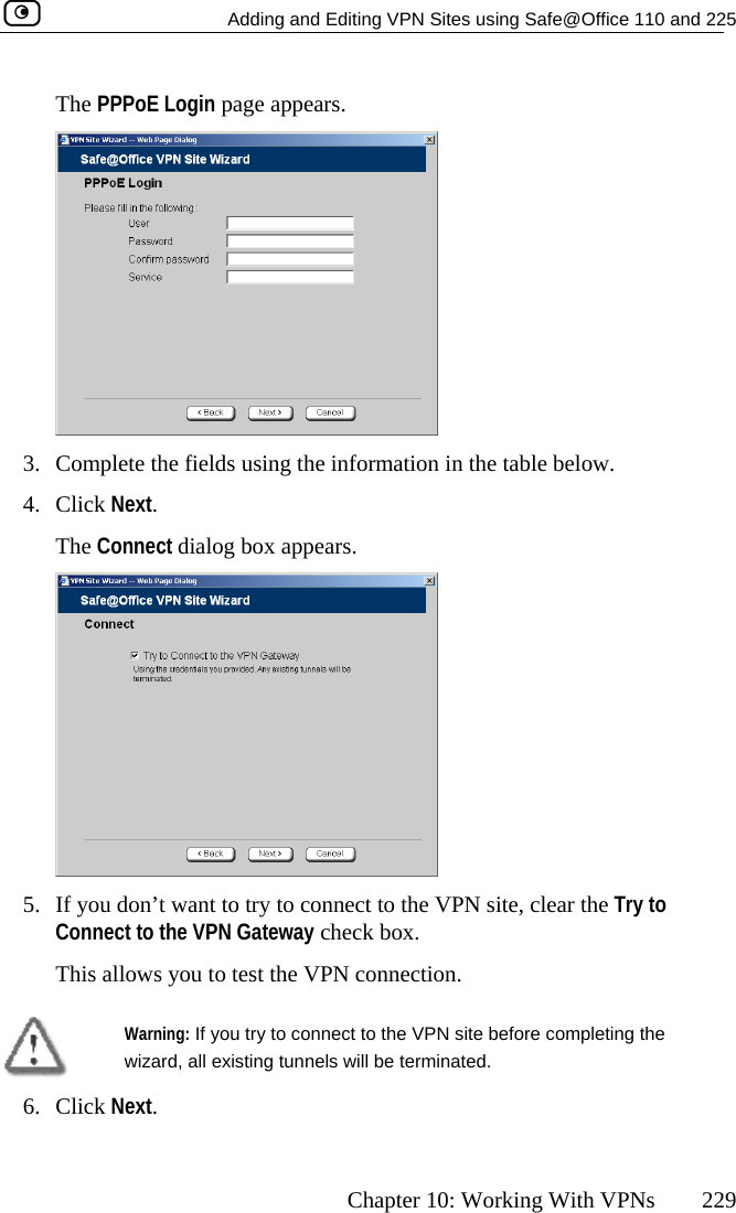   Adding and Editing VPN Sites using Safe@Office 110 and 225      Chapter 10: Working With VPNs  229 The PPPoE Login page appears.  3.  Complete the fields using the information in the table below. ars. 4. Click Next. The Connect dialog box appe 5.  If you don’t want to try to connect to the VPN site, clear the Try to Connect to the VPN Gateway check box. This allows you to test the VPN connection.  Warning wizard, all existing tunnels will be terminated.  : If you try to connect to the VPN site before completing the 6. Click Next.  