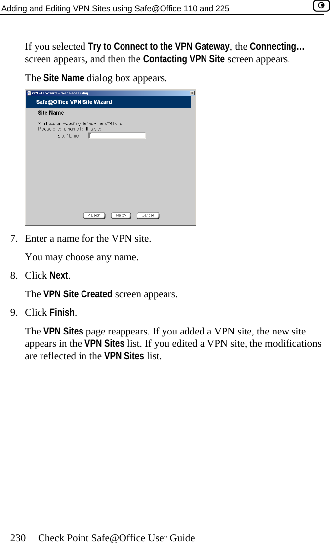 Adding and Editing VPN Sites using Safe@Office 110 and 225    230  Check Point Safe@Office User Guide y to Connect to the VPN Gateway, the Connecting… If you selected Trscreen appears, and then the Contacting VPN Site screen appears. The Site Name dialog box appears.  7.  Enter a name for the VPN site.  ame. s. s You may choose any n8. Click Next. The VPN Site Created screen appear9. Click Finish. The VPN Sites page reappears. If you added a VPN site, the new site appears in the VPN Sites list. If you edited a VPN site, the modificationare reflected in the VPN Sites list.  