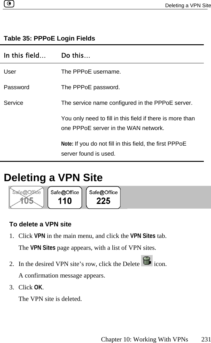   Deleting a VPN Site      Chapter 10: Working With VPNs  231 Table 35: PPPoE Login Fields In this field…  Do this…   User  The PPPoE username. Password  ThService  The service name configured in the PPPoE server. You on re than onNote:  eld, the first PPPoE se d. e PPPoE password. ly need to fill in this field if there is moe PPPoE server in the WAN network.  If you do not fill in this firver found is use  Deleting a VPN Site  enu, and click the VPN Sites tab. ears, with a list of VPN sites. To delete a VPN site 1. Click VPN in the main mThe VPN Sites page app2.  In the desired VPN site’s row, click the Delete   icon. A confirmation message appears. 3. Click OK. The VPN site is de leted.  
