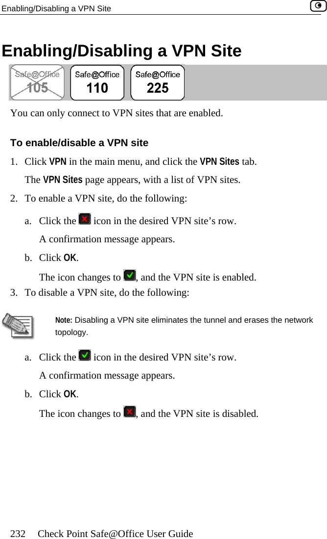 Enabling/Disabling a VPN Site    232  Check Point Safe@Office User Guide /Dis  a VPN Site Enabling abling  to VPN sites that are enabled.  a VPN site You can only connectTo enable/disable 1. Click VPN in the mThe VPN Sites pag ars, with a list of VPN sites. 2.  To enable a VPN site, do the following: lick thain menu, and click the VPN Sites tab. e appea. C e   ic d VPN site’s row. A confirmation message appears. b. Click OK. The icon changes toon in the desire , and the VPN site is enabled. 3.  To disable a VPN   site, do the following:  topology.  Note: Disabling a VPN site eliminates the tunnel and erases the network a. Click the   icon in the desired VPN site’s row. A confirmation message appears. b. Click OK. The icon changes to  , and the VPN site is disabled.   