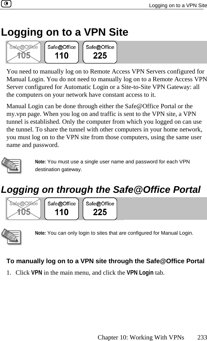   Logging on to a VPN Site      Chapter 10: Working With VPNs  233 Logging on to a VPN Site   You need to manually log on to Remote Access VPN Servers configManual Login. You do not need to manually log on to a Remote AccServer confthe computured for ess VPN igured for Automatic Login or a Site-to-Site VPN Gateway: all ers on your network have constant access to it.  Manual Login can be done through either the Safe@Office Portal or the my.vpn page. When you log on and traffic is sent to the VPN site, a VPN se ork,  tunnel is established. Only the computer from which you logged on can uthe tunnel. To share the tunnel with other computers in your home netwyou must log on to the VPN site from those computers, using the same user name and password.  Note: You must use a single user name and passdestination gateway. word for each VPN   Logging on through the Safe@Office Portal    Note: Y@Office Portal 1. Click VPN in the main menu, and click the VPN Login tab. ou can only login to sites that are configured for Manual Login. To manually log on to a VPN site through the Safe 