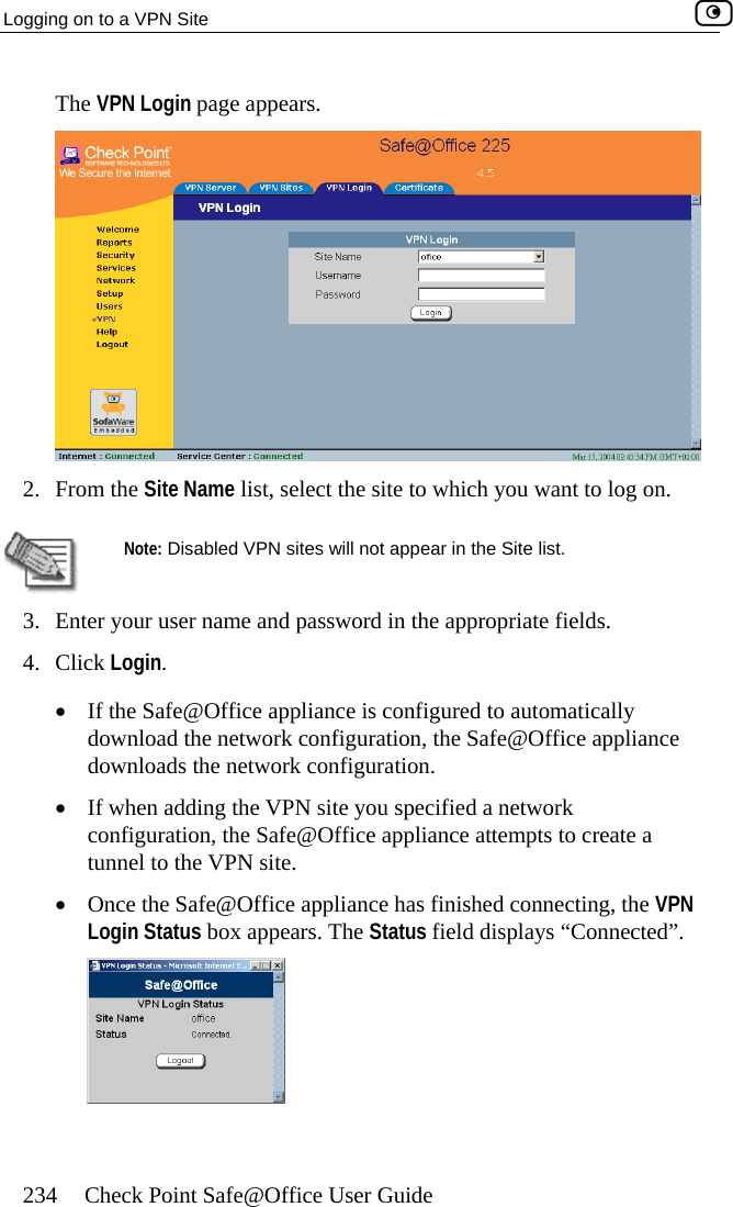Logging on to a VPN Site    234  Check Point Safe@Office User Guide The VPN Login page appears.  2. From the Site Name list, select the site to which you want to log on.   Note: Disabled VPN sites will not appear in the Site list. 3.  Enter your user name and password in the appropriate fields. 4. Click Login. •  If the Safe@Office appliance is configured to automatically download the network configuration, the Safe@Office appliance downloads the network configuration. ed a network ion, the Safe@Office appliance attempts to create a tunnel to the VPN site. •  Once the Safe@Office appliance has finished connecting, the VPN Login Status box appears. The Status field displays “Connected”.  •  If when adding the VPN site you specificonfigurat  