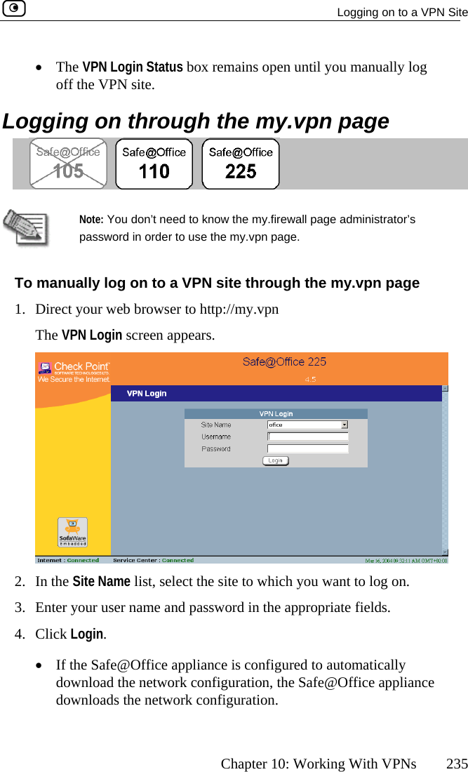   Logging on to a VPN Site      Chapter 10: Working With VPNs  235 mains open until you manually log off the VPN site. Logging on through the my.vpn page •  The VPN Login Status box re    Note: You do  know the my.firewall page administrator’s password in e the my.vpn page. To manually log on to a VPN site through the my.vpn page Direct your web brThe VPN Login screen appears. n’t need to order to us1.  owser to http://my.vpn  2. In the Site Name list, select the site to which you want to log on. 3.  Enter your user name and password in the appropriate fields. 4. Click Login. •  If the Safe@Office appliance is configured to automatically download the network configuration, the Safe@Office appliance downloads the network configuration.  