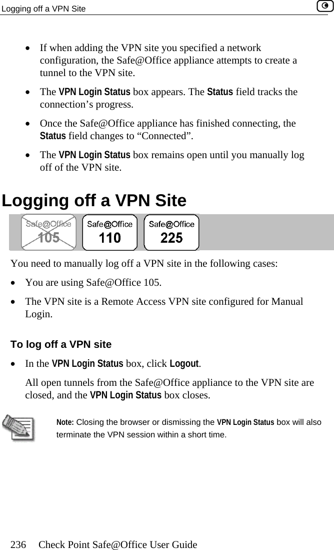 Logging off a VPN Site    236  Check Point Safe@Office User Guide •  If when adding the VPN site you specified a network configuration,  fice appliance attempts to create a tunnel to the VPN site. gin  connection’s pr•  Once the Safe@  has finished connecting, the Status field ch cted”.  •  The VPN Login Status ally log off of the VPN site.  Logging off a Vthe Safe@Of•  The VPN Lo  Status box appears. The Status field tracks theogress. Office applianceanges to “Conne box remains open until you manuPN Site  You need to manually ing cases: •  You are using Safe@Office 105. s a Remin.  To log off a VPN siIn the VPN Login Status box, click Logout. All open tunnels from the Safe@Office appliance to the VPN site are closed, and the VPN Login Status box closes.   log off a VPN site in the follow•  The VPN site iLog ote Access VPN site configured for Manual te •   Note: Closing the browser or dismissing the VPN Login Status box will also terminate the VPN session within a short time.   