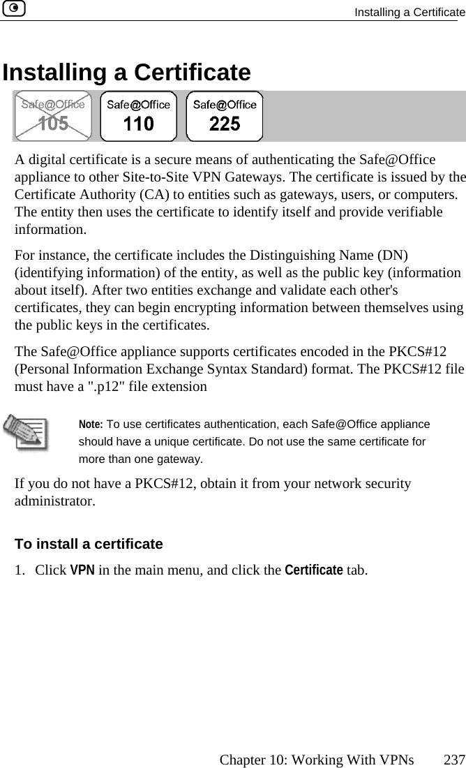   Installing a Certificate      Chapter 10: Working With VPNs  237 Installing a Certificate  A digital certificate is a secure means of authenticating the Safe@Office appliance to other Site-to-Site VPN Gateways. The certificate is issued by the Cateways, users, or computers. Th  provide verifiable foror ienouertife pSust ertificate Authority (CA) to entities such as ge entity then uses the certificate to identify itself andin mation. F nstance, the certificate includes the Distinguishing Name (DN) (id tifying information) of the entity, as well as the public key (information ab t itself). After two entities exchange and validate each other&apos;s c icates, they can begin encrypting information between themselves using th ublic keys in the certificates. The  afe@Office appliance supports certificates encoded in the PKCS#12 (Personal Information Exchange Syntax Standard) format. The PKCS#12 file m  have a &quot;.p12&quot; file extension  should have a unique certificate. Do not use the same certificate for Note: To use certificates authentication, each Safe@Office appliance more than one gateway. If you do not have a PKCS#12, obtain it from your network security To install a certificate 1. C ick VPN in the main menu, and click the Certificate tab. administrator.  l 