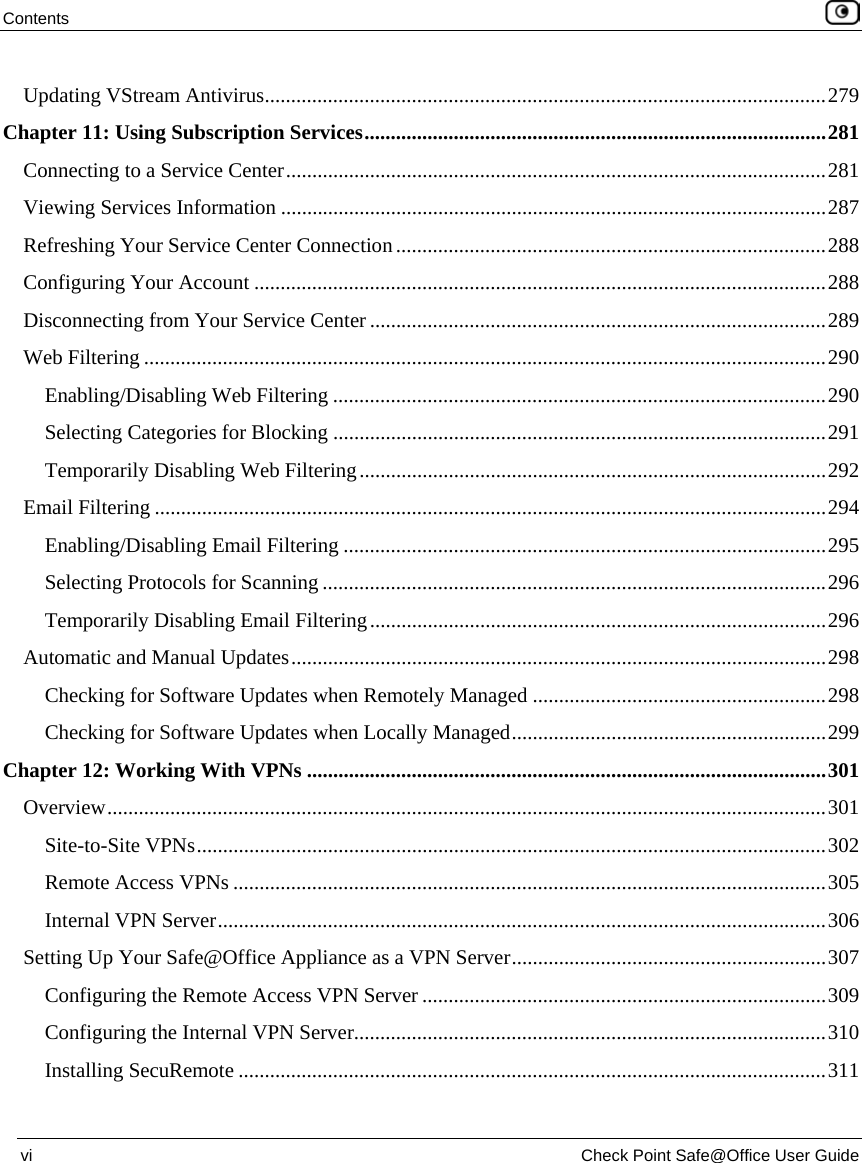 Contents    vi  Check Point Safe@Office User Guide  Updating VStream Antivirus...........................................................................................................279 Chapter 11: Using Subscription Services........................................................................................281 Connecting to a Service Center.......................................................................................................281 Viewing Services Information ........................................................................................................287 Refreshing Your Service Center Connection..................................................................................288 Configuring Your Account .............................................................................................................288 Disconnecting from Your Service Center.......................................................................................289 Web Filtering ..................................................................................................................................290 Enabling/Disabling Web Filtering ..............................................................................................290 Selecting Categories for Blocking ..............................................................................................291 Temporarily Disabling Web Filtering.........................................................................................292 Email Filtering ................................................................................................................................294 Enabling/Disabling Email Filtering ............................................................................................295 Selecting Protocols for Scanning ................................................................................................296 Temporarily Disabling Email Filtering.......................................................................................296 Automatic and Manual Updates......................................................................................................298 Checking for Software Updates when Remotely Managed ........................................................298 Checking for Software Updates when Locally Managed............................................................299 Chapter 12: Working With VPNs ...................................................................................................301 Overview.........................................................................................................................................301 Site-to-Site VPNs........................................................................................................................302 Remote Access VPNs .................................................................................................................305 Internal VPN Server....................................................................................................................306 Setting Up Your Safe@Office Appliance as a VPN Server............................................................307 Configuring the Remote Access VPN Server .............................................................................309 Configuring the Internal VPN Server..........................................................................................310 Installing SecuRemote ................................................................................................................311 