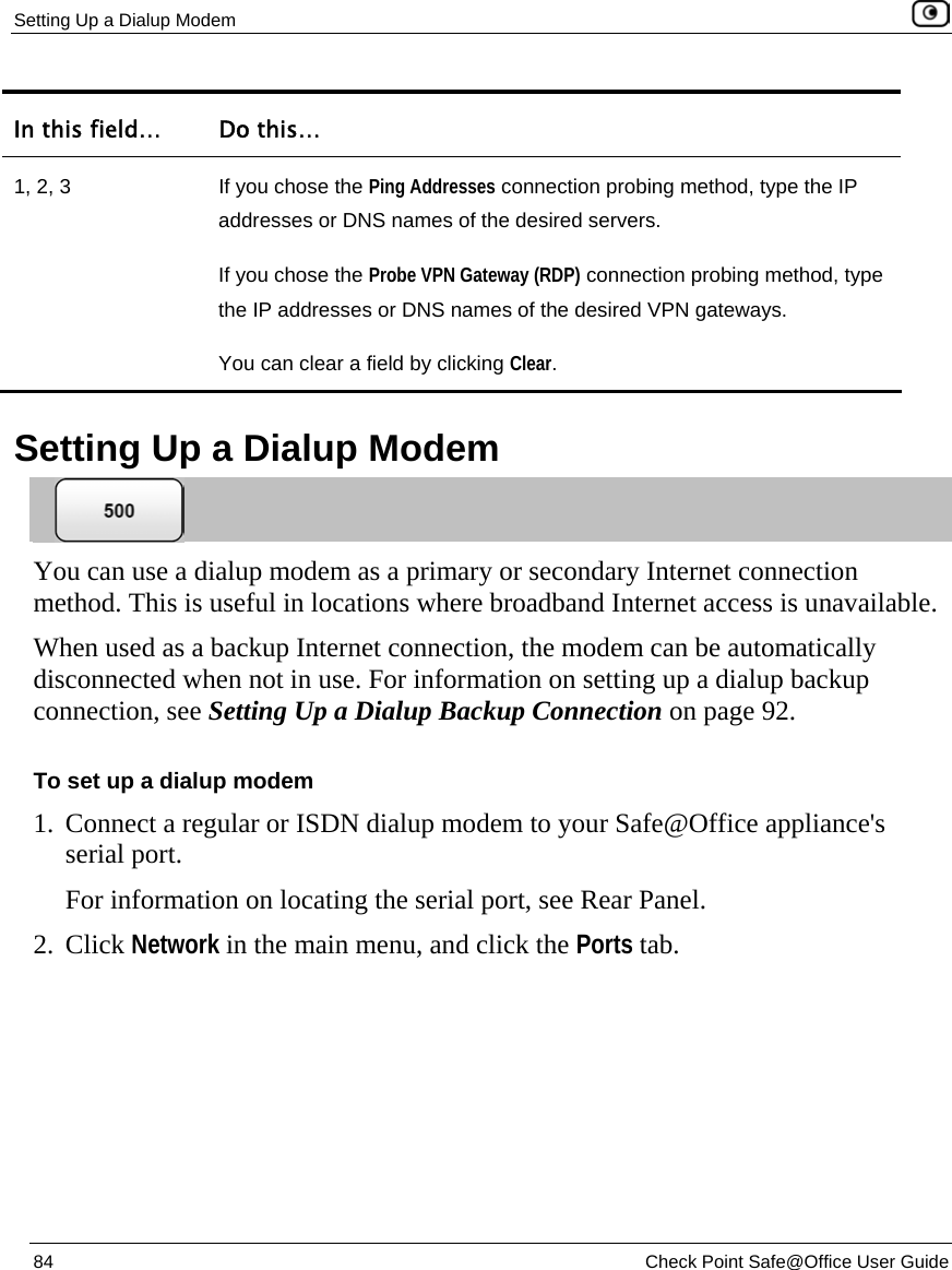Setting Up a Dialup Modem    84  Check Point Safe@Office User Guide  In this field…  Do this… 1, 2, 3  If you chose the Ping Addresses connection probing method, type the IP addresses or DNS names of the desired servers. If you chose the Probe VPN Gateway (RDP) connection probing method, type the IP addresses or DNS names of the desired VPN gateways. You can clear a field by clicking Clear.    Setting Up a Dialup Modem  You can use a dialup modem as a primary or secondary Internet connection method. This is useful in locations where broadband Internet access is unavailable. When used as a backup Internet connection, the modem can be automatically disconnected when not in use. For information on setting up a dialup backup connection, see Setting Up a Dialup Backup Connection on page 92. To set up a dialup modem 1. Connect a regular or ISDN dialup modem to your Safe@Office appliance&apos;s serial port. For information on locating the serial port, see Rear Panel. 2. Click Network in the main menu, and click the Ports tab. 