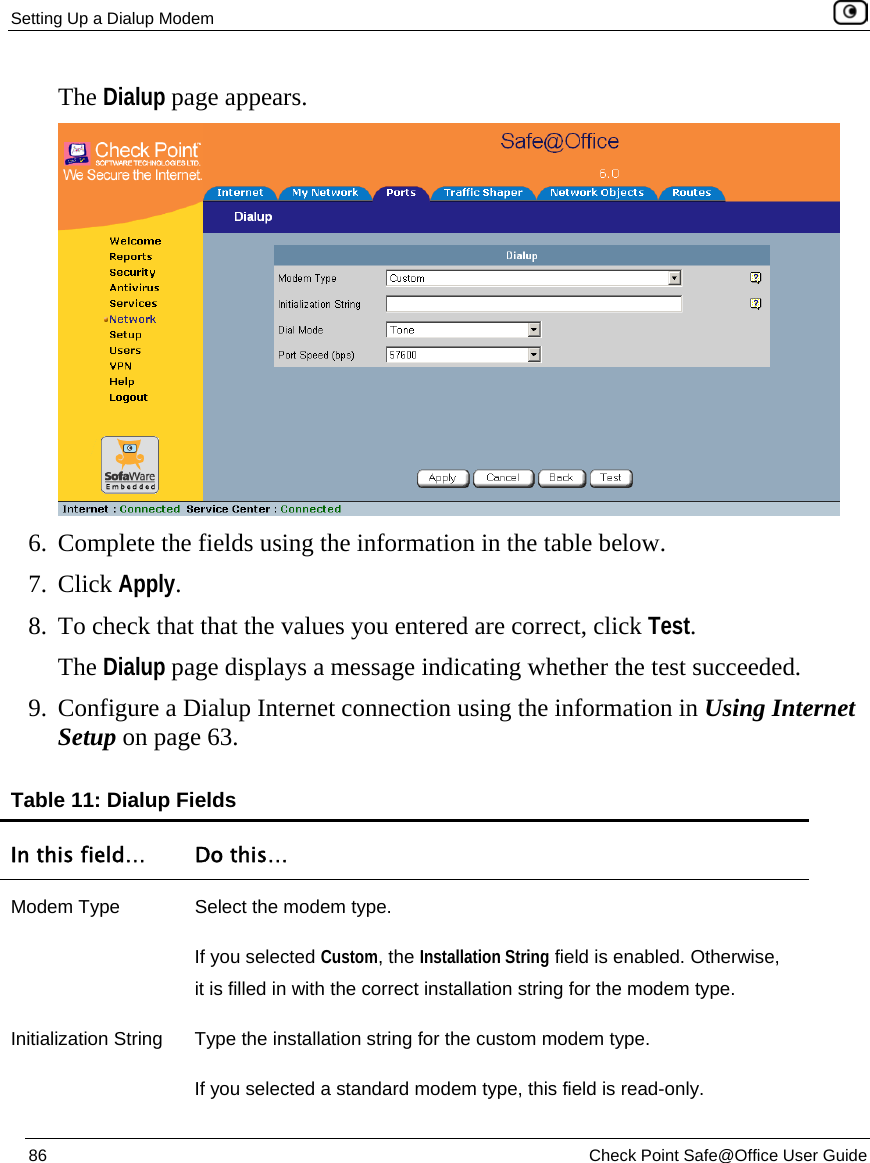 Setting Up a Dialup Modem    86  Check Point Safe@Office User Guide  The Dialup page appears.  6. Complete the fields using the information in the table below. 7. Click Apply. 8. To check that that the values you entered are correct, click Test. The Dialup page displays a message indicating whether the test succeeded. 9. Configure a Dialup Internet connection using the information in Using Internet Setup on page 63. Table 11: Dialup Fields In this field…  Do this… Modem Type  Select the modem type. If you selected Custom, the Installation String field is enabled. Otherwise, it is filled in with the correct installation string for the modem type. Initialization String  Type the installation string for the custom modem type. If you selected a standard modem type, this field is read-only. 