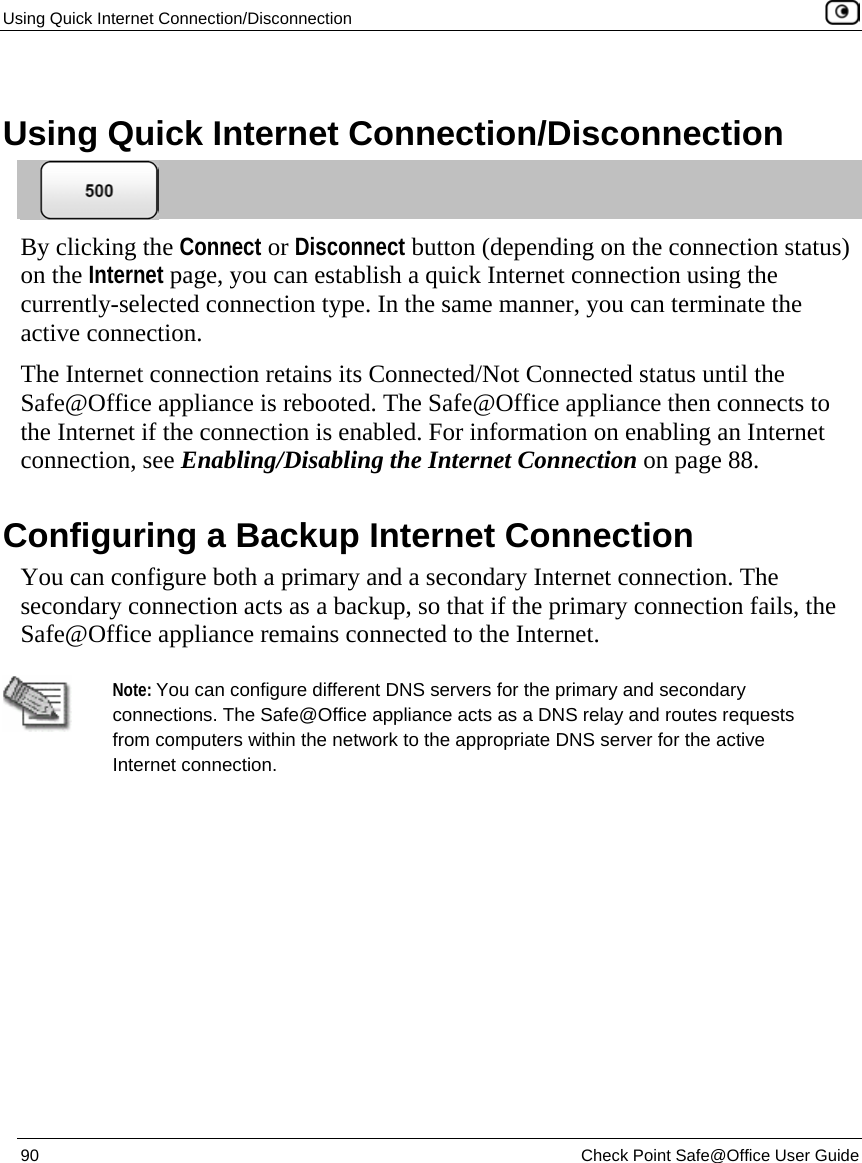 Using Quick Internet Connection/Disconnection    90  Check Point Safe@Office User Guide    Using Quick Internet Connection/Disconnection  By clicking the Connect or Disconnect button (depending on the connection status) on the Internet page, you can establish a quick Internet connection using the currently-selected connection type. In the same manner, you can terminate the active connection. The Internet connection retains its Connected/Not Connected status until the Safe@Office appliance is rebooted. The Safe@Office appliance then connects to the Internet if the connection is enabled. For information on enabling an Internet connection, see Enabling/Disabling the Internet Connection on page 88.  Configuring a Backup Internet Connection You can configure both a primary and a secondary Internet connection. The secondary connection acts as a backup, so that if the primary connection fails, the Safe@Office appliance remains connected to the Internet.    Note: You can configure different DNS servers for the primary and secondary connections. The Safe@Office appliance acts as a DNS relay and routes requests from computers within the network to the appropriate DNS server for the active Internet connection.  