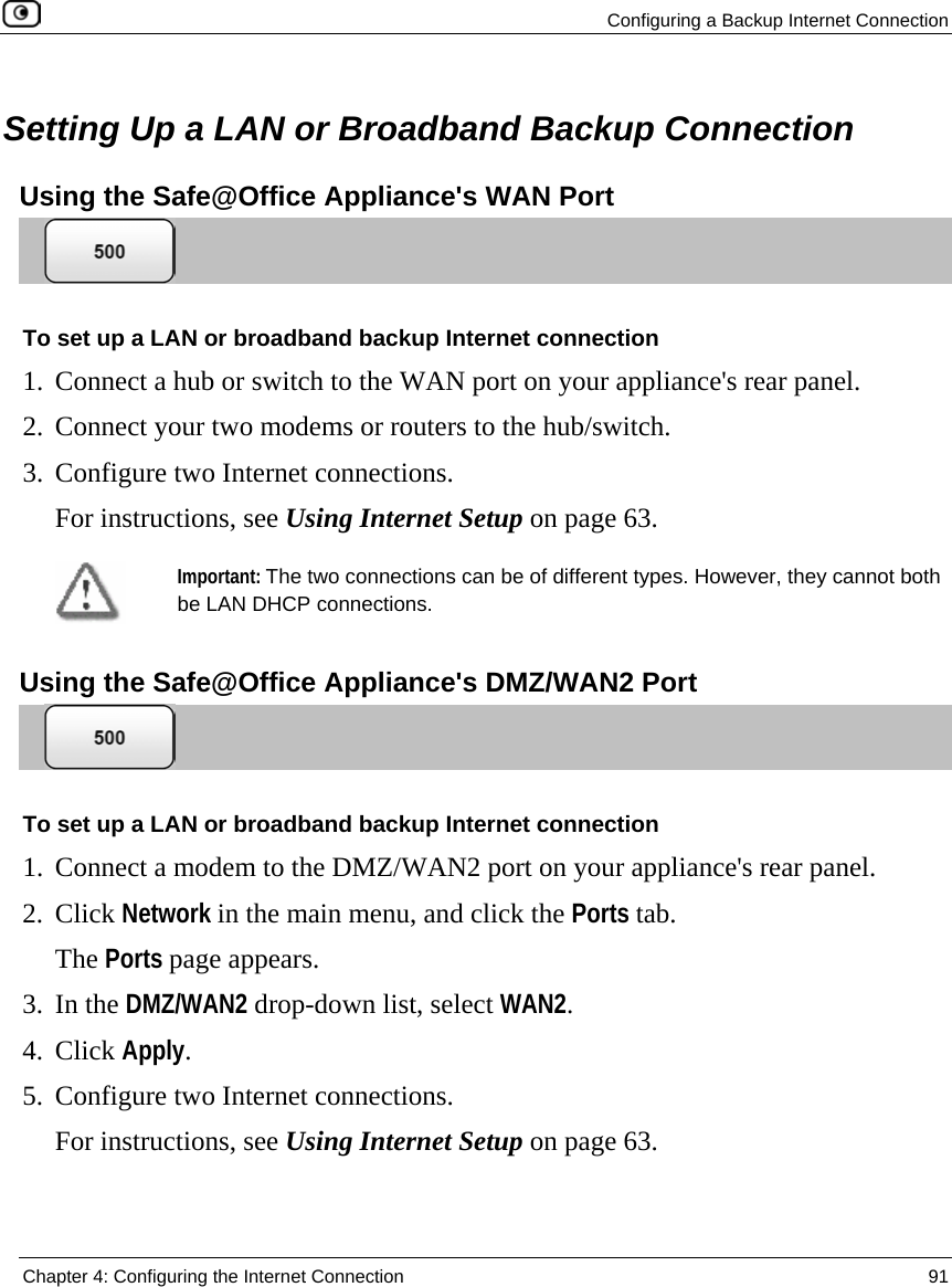  Configuring a Backup Internet Connection  Chapter 4: Configuring the Internet Connection  91   Setting Up a LAN or Broadband Backup Connection Using the Safe@Office Appliance&apos;s WAN Port  To set up a LAN or broadband backup Internet connection 1. Connect a hub or switch to the WAN port on your appliance&apos;s rear panel. 2. Connect your two modems or routers to the hub/switch.  3. Configure two Internet connections. For instructions, see Using Internet Setup on page 63.  Important: The two connections can be of different types. However, they cannot both be LAN DHCP connections.   Using the Safe@Office Appliance&apos;s DMZ/WAN2 Port  To set up a LAN or broadband backup Internet connection 1. Connect a modem to the DMZ/WAN2 port on your appliance&apos;s rear panel. 2. Click Network in the main menu, and click the Ports tab. The Ports page appears. 3. In the DMZ/WAN2 drop-down list, select WAN2. 4. Click Apply. 5. Configure two Internet connections. For instructions, see Using Internet Setup on page 63.  