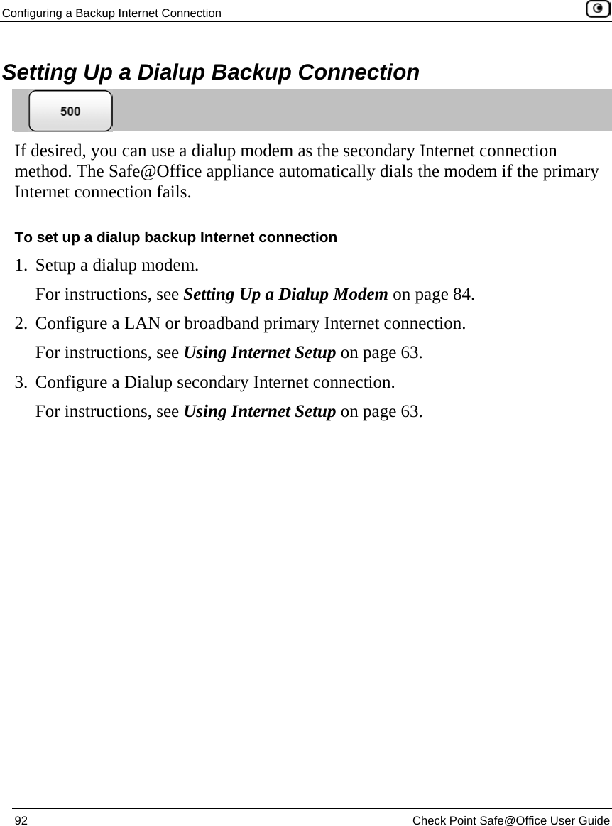 Configuring a Backup Internet Connection    92  Check Point Safe@Office User Guide  Setting Up a Dialup Backup Connection  If desired, you can use a dialup modem as the secondary Internet connection method. The Safe@Office appliance automatically dials the modem if the primary Internet connection fails. To set up a dialup backup Internet connection 1. Setup a dialup modem. For instructions, see Setting Up a Dialup Modem on page 84. 2. Configure a LAN or broadband primary Internet connection. For instructions, see Using Internet Setup on page 63. 3. Configure a Dialup secondary Internet connection. For instructions, see Using Internet Setup on page 63.  