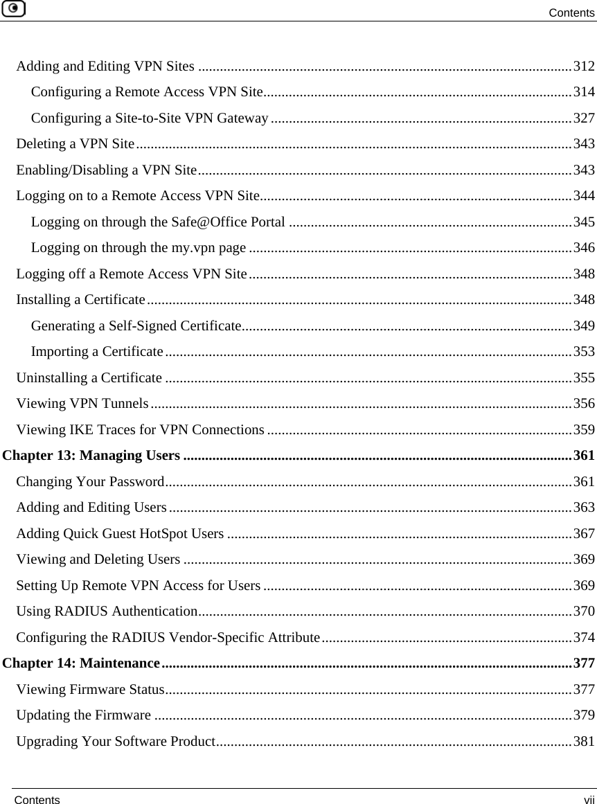 Contents  Contents  vii  Adding and Editing VPN Sites .......................................................................................................312 Configuring a Remote Access VPN Site.....................................................................................314 Configuring a Site-to-Site VPN Gateway...................................................................................327 Deleting a VPN Site........................................................................................................................343 Enabling/Disabling a VPN Site.......................................................................................................343 Logging on to a Remote Access VPN Site......................................................................................344 Logging on through the Safe@Office Portal ..............................................................................345 Logging on through the my.vpn page .........................................................................................346 Logging off a Remote Access VPN Site.........................................................................................348 Installing a Certificate.....................................................................................................................348 Generating a Self-Signed Certificate...........................................................................................349 Importing a Certificate................................................................................................................353 Uninstalling a Certificate ................................................................................................................355 Viewing VPN Tunnels....................................................................................................................356 Viewing IKE Traces for VPN Connections ....................................................................................359 Chapter 13: Managing Users ...........................................................................................................361 Changing Your Password................................................................................................................361 Adding and Editing Users...............................................................................................................363 Adding Quick Guest HotSpot Users ...............................................................................................367 Viewing and Deleting Users ...........................................................................................................369 Setting Up Remote VPN Access for Users .....................................................................................369 Using RADIUS Authentication.......................................................................................................370 Configuring the RADIUS Vendor-Specific Attribute.....................................................................374 Chapter 14: Maintenance.................................................................................................................377 Viewing Firmware Status................................................................................................................377 Updating the Firmware ...................................................................................................................379 Upgrading Your Software Product..................................................................................................381 