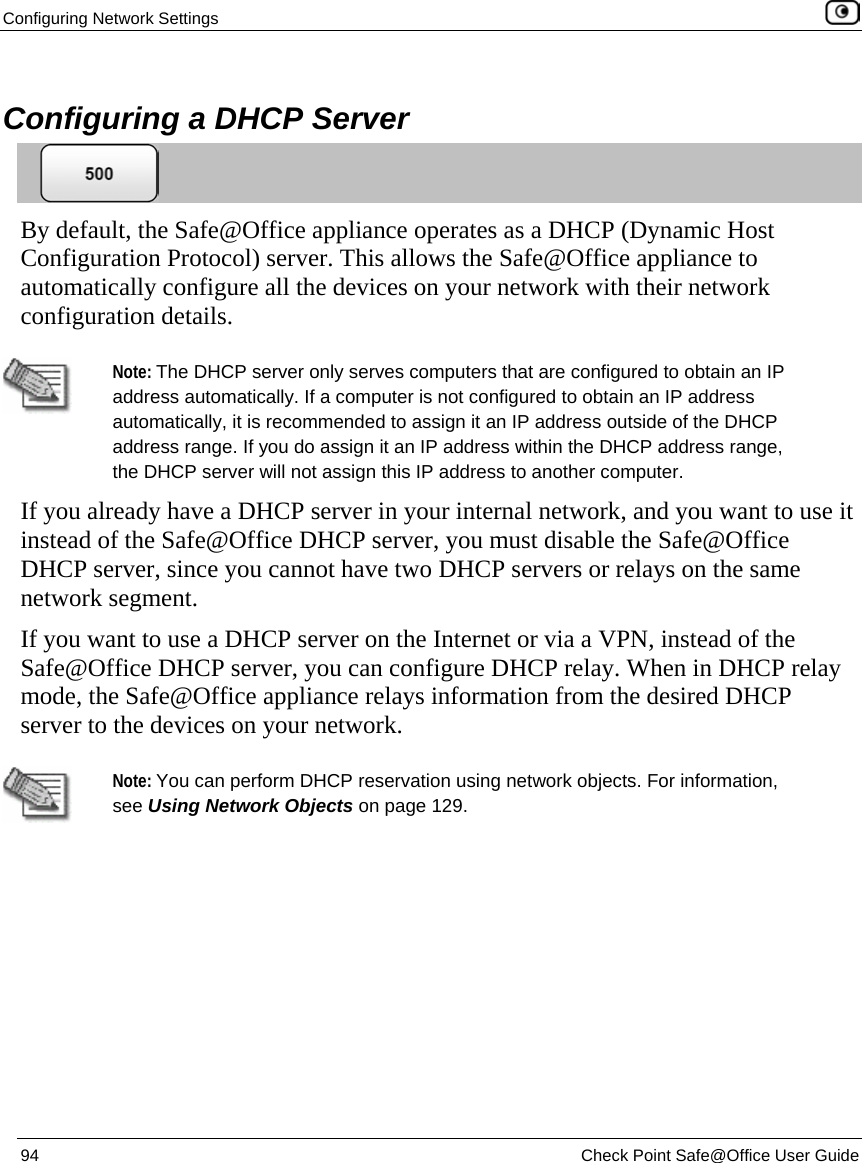 Configuring Network Settings    94  Check Point Safe@Office User Guide    Configuring a DHCP Server  By default, the Safe@Office appliance operates as a DHCP (Dynamic Host Configuration Protocol) server. This allows the Safe@Office appliance to automatically configure all the devices on your network with their network configuration details.   Note: The DHCP server only serves computers that are configured to obtain an IP address automatically. If a computer is not configured to obtain an IP address automatically, it is recommended to assign it an IP address outside of the DHCP address range. If you do assign it an IP address within the DHCP address range, the DHCP server will not assign this IP address to another computer.  If you already have a DHCP server in your internal network, and you want to use it instead of the Safe@Office DHCP server, you must disable the Safe@Office DHCP server, since you cannot have two DHCP servers or relays on the same network segment. If you want to use a DHCP server on the Internet or via a VPN, instead of the Safe@Office DHCP server, you can configure DHCP relay. When in DHCP relay mode, the Safe@Office appliance relays information from the desired DHCP server to the devices on your network.   Note: You can perform DHCP reservation using network objects. For information, see Using Network Objects on page 129. 