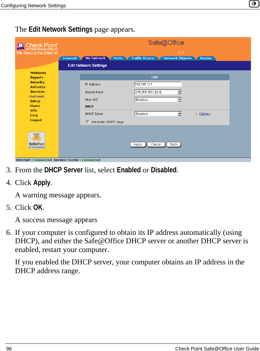 Configuring Network Settings    96  Check Point Safe@Office User Guide  The Edit Network Settings page appears.  3. From the DHCP Server list, select Enabled or Disabled. 4. Click Apply. A warning message appears. 5. Click OK. A success message appears 6. If your computer is configured to obtain its IP address automatically (using DHCP), and either the Safe@Office DHCP server or another DHCP server is enabled, restart your computer. If you enabled the DHCP server, your computer obtains an IP address in the DHCP address range. 