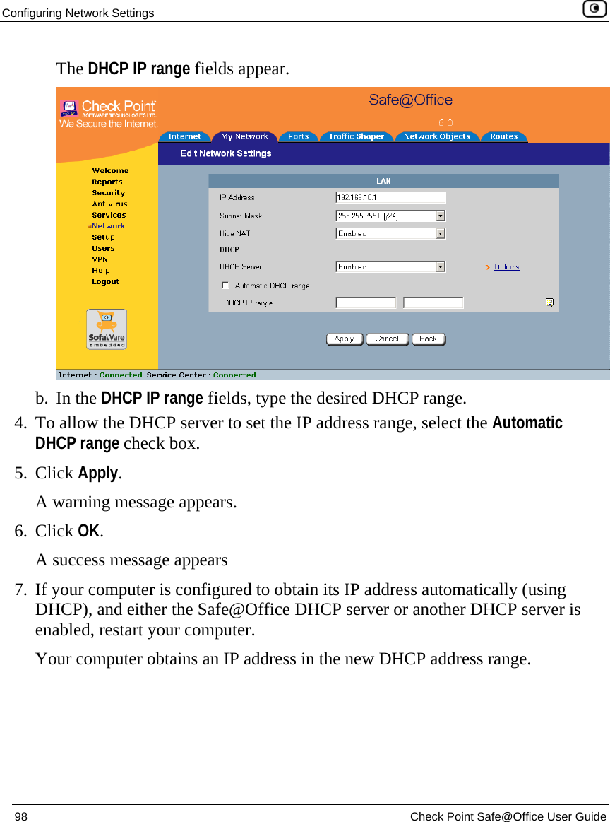Configuring Network Settings    98  Check Point Safe@Office User Guide  The DHCP IP range fields appear.  b. In the DHCP IP range fields, type the desired DHCP range. 4. To allow the DHCP server to set the IP address range, select the Automatic DHCP range check box. 5. Click Apply. A warning message appears. 6. Click OK. A success message appears 7. If your computer is configured to obtain its IP address automatically (using DHCP), and either the Safe@Office DHCP server or another DHCP server is enabled, restart your computer. Your computer obtains an IP address in the new DHCP address range.  