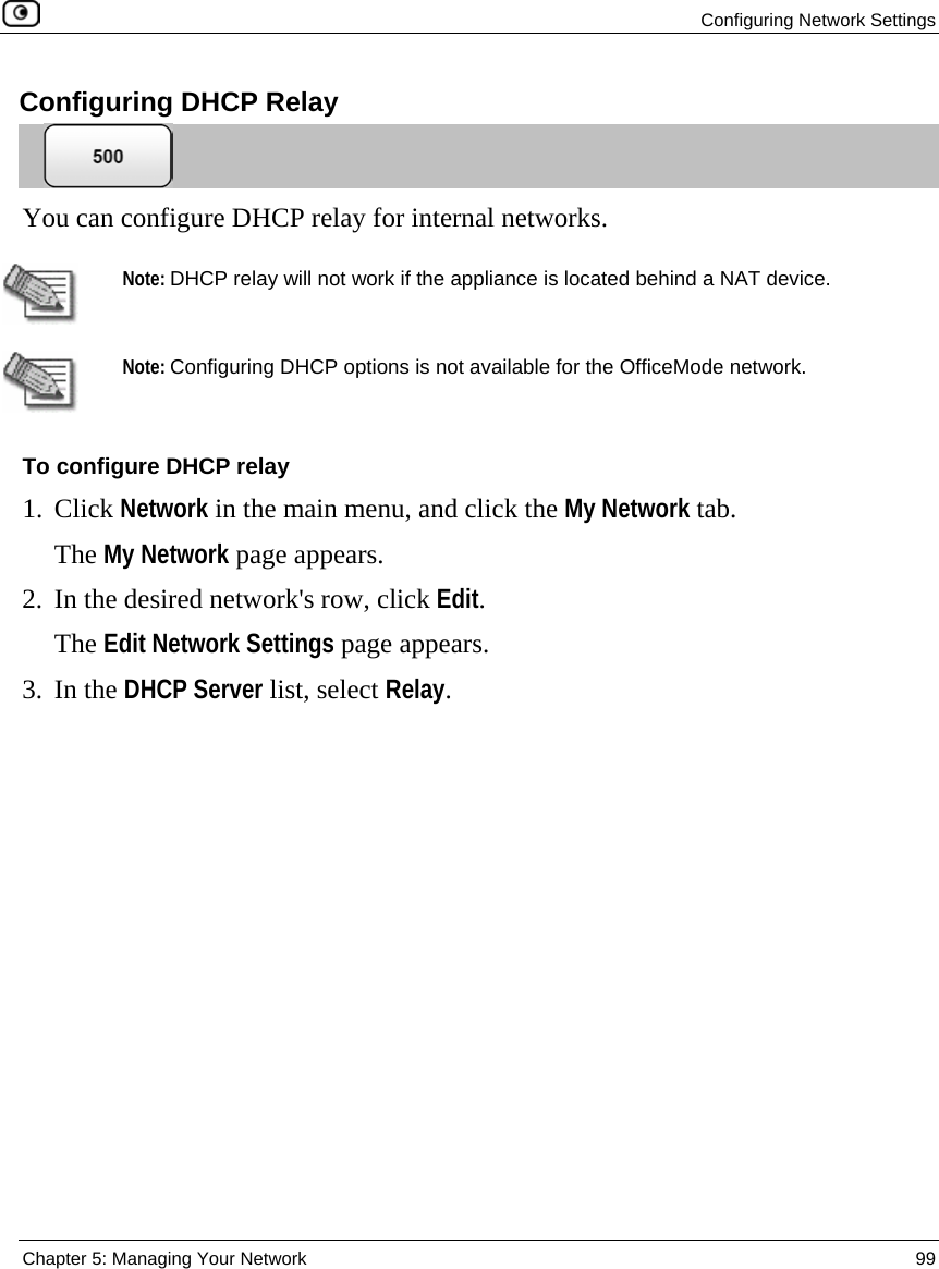  Configuring Network Settings  Chapter 5: Managing Your Network  99  Configuring DHCP Relay  You can configure DHCP relay for internal networks.   Note: DHCP relay will not work if the appliance is located behind a NAT device.  Note: Configuring DHCP options is not available for the OfficeMode network. To configure DHCP relay 1. Click Network in the main menu, and click the My Network tab. The My Network page appears. 2. In the desired network&apos;s row, click Edit. The Edit Network Settings page appears. 3. In the DHCP Server list, select Relay. 