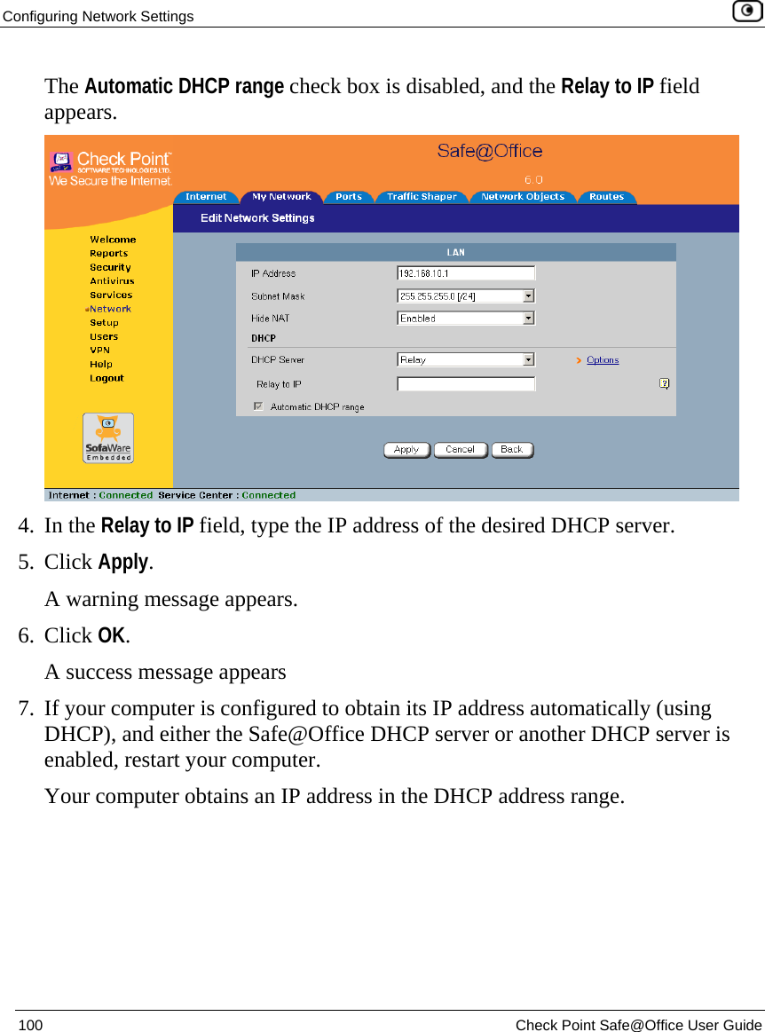 Configuring Network Settings    100  Check Point Safe@Office User Guide  The Automatic DHCP range check box is disabled, and the Relay to IP field appears.  4. In the Relay to IP field, type the IP address of the desired DHCP server. 5. Click Apply. A warning message appears. 6. Click OK. A success message appears 7. If your computer is configured to obtain its IP address automatically (using DHCP), and either the Safe@Office DHCP server or another DHCP server is enabled, restart your computer. Your computer obtains an IP address in the DHCP address range. 