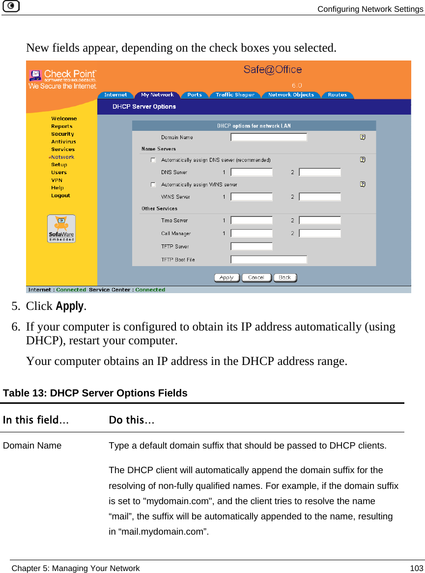  Configuring Network Settings  Chapter 5: Managing Your Network  103  New fields appear, depending on the check boxes you selected.  5. Click Apply. 6. If your computer is configured to obtain its IP address automatically (using DHCP), restart your computer. Your computer obtains an IP address in the DHCP address range.  Table 13: DHCP Server Options Fields In this field…  Do this… Domain Name  Type a default domain suffix that should be passed to DHCP clients.  The DHCP client will automatically append the domain suffix for the resolving of non-fully qualified names. For example, if the domain suffix is set to &quot;mydomain.com&quot;, and the client tries to resolve the name “mail”, the suffix will be automatically appended to the name, resulting in “mail.mydomain.com”. 