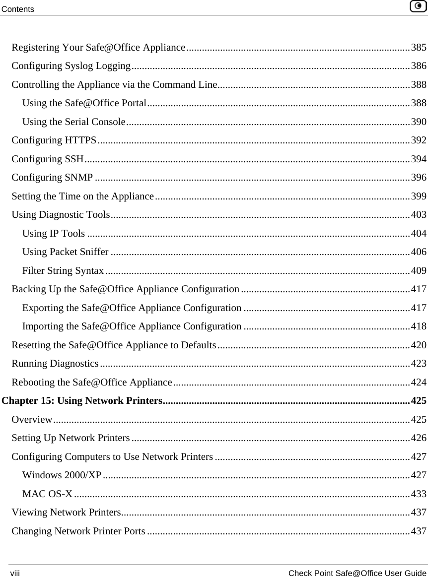 Contents    viii  Check Point Safe@Office User Guide  Registering Your Safe@Office Appliance......................................................................................385 Configuring Syslog Logging...........................................................................................................386 Controlling the Appliance via the Command Line..........................................................................388 Using the Safe@Office Portal.....................................................................................................388 Using the Serial Console.............................................................................................................390 Configuring HTTPS........................................................................................................................392 Configuring SSH.............................................................................................................................394 Configuring SNMP .........................................................................................................................396 Setting the Time on the Appliance..................................................................................................399 Using Diagnostic Tools...................................................................................................................403 Using IP Tools ............................................................................................................................404 Using Packet Sniffer ...................................................................................................................406 Filter String Syntax.....................................................................................................................409 Backing Up the Safe@Office Appliance Configuration.................................................................417 Exporting the Safe@Office Appliance Configuration ................................................................417 Importing the Safe@Office Appliance Configuration ................................................................418 Resetting the Safe@Office Appliance to Defaults..........................................................................420 Running Diagnostics.......................................................................................................................423 Rebooting the Safe@Office Appliance...........................................................................................424 Chapter 15: Using Network Printers...............................................................................................425 Overview.........................................................................................................................................425 Setting Up Network Printers...........................................................................................................426 Configuring Computers to Use Network Printers...........................................................................427 Windows 2000/XP......................................................................................................................427 MAC OS-X.................................................................................................................................433 Viewing Network Printers...............................................................................................................437 Changing Network Printer Ports.....................................................................................................437 