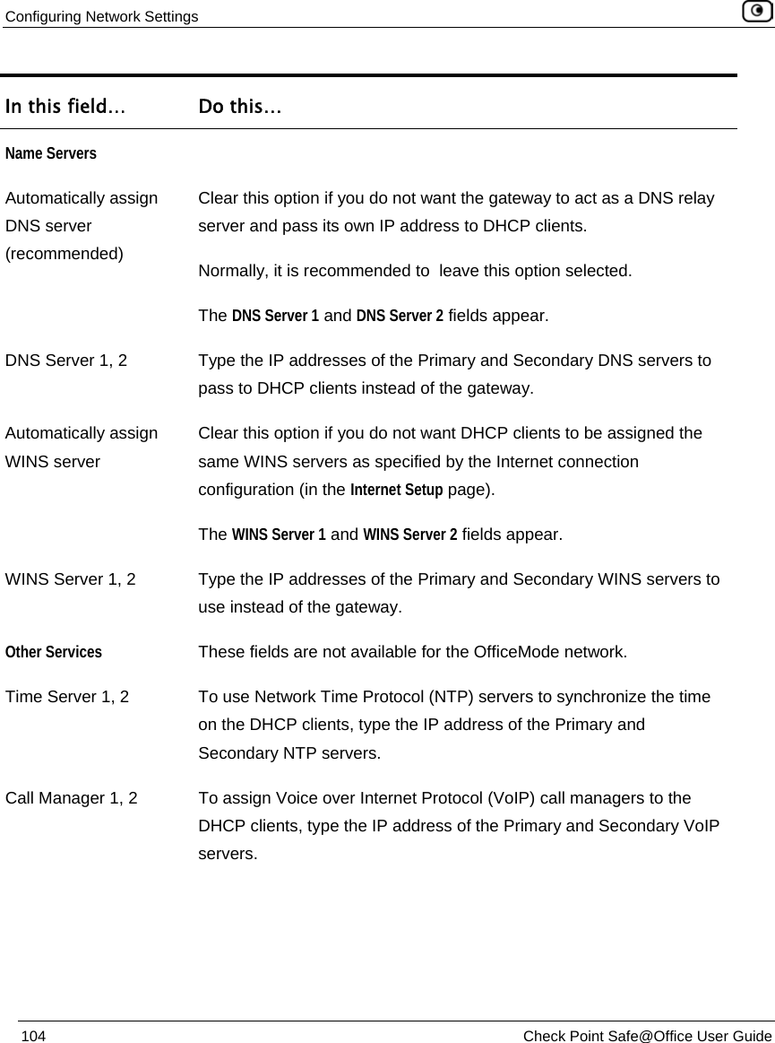 Configuring Network Settings    104  Check Point Safe@Office User Guide  In this field…  Do this… Name Servers  Automatically assign DNS server (recommended) Clear this option if you do not want the gateway to act as a DNS relay server and pass its own IP address to DHCP clients.  Normally, it is recommended to  leave this option selected. The DNS Server 1 and DNS Server 2 fields appear. DNS Server 1, 2  Type the IP addresses of the Primary and Secondary DNS servers to pass to DHCP clients instead of the gateway. Automatically assign WINS server Clear this option if you do not want DHCP clients to be assigned the same WINS servers as specified by the Internet connection configuration (in the Internet Setup page). The WINS Server 1 and WINS Server 2 fields appear. WINS Server 1, 2 Type the IP addresses of the Primary and Secondary WINS servers to use instead of the gateway. Other Services These fields are not available for the OfficeMode network. Time Server 1, 2  To use Network Time Protocol (NTP) servers to synchronize the time on the DHCP clients, type the IP address of the Primary and Secondary NTP servers. Call Manager 1, 2  To assign Voice over Internet Protocol (VoIP) call managers to the DHCP clients, type the IP address of the Primary and Secondary VoIP servers. 