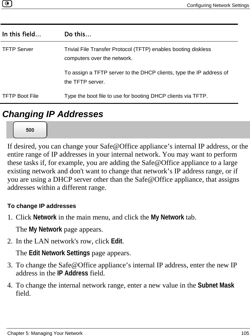  Configuring Network Settings  Chapter 5: Managing Your Network  105  In this field…  Do this… TFTP Server  Trivial File Transfer Protocol (TFTP) enables booting diskless computers over the network. To assign a TFTP server to the DHCP clients, type the IP address of the TFTP server. TFTP Boot File  Type the boot file to use for booting DHCP clients via TFTP.    Changing IP Addresses  If desired, you can change your Safe@Office appliance’s internal IP address, or the entire range of IP addresses in your internal network. You may want to perform these tasks if, for example, you are adding the Safe@Office appliance to a large existing network and don&apos;t want to change that network’s IP address range, or if you are using a DHCP server other than the Safe@Office appliance, that assigns addresses within a different range. To change IP addresses 1. Click Network in the main menu, and click the My Network tab. The My Network page appears. 2. In the LAN network&apos;s row, click Edit. The Edit Network Settings page appears. 3. To change the Safe@Office appliance’s internal IP address, enter the new IP address in the IP Address field.  4. To change the internal network range, enter a new value in the Subnet Mask field. 