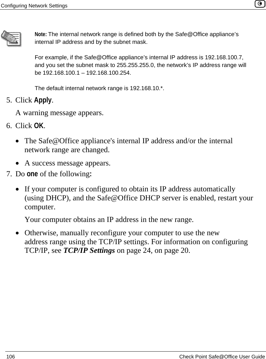 Configuring Network Settings    106  Check Point Safe@Office User Guide    Note: The internal network range is defined both by the Safe@Office appliance’s internal IP address and by the subnet mask. For example, if the Safe@Office appliance’s internal IP address is 192.168.100.7, and you set the subnet mask to 255.255.255.0, the network’s IP address range will be 192.168.100.1 – 192.168.100.254. The default internal network range is 192.168.10.*. 5. Click Apply. A warning message appears. 6. Click OK.  • The Safe@Office appliance&apos;s internal IP address and/or the internal network range are changed. • A success message appears. 7. Do one of the following:  • If your computer is configured to obtain its IP address automatically (using DHCP), and the Safe@Office DHCP server is enabled, restart your computer. Your computer obtains an IP address in the new range.  • Otherwise, manually reconfigure your computer to use the new address range using the TCP/IP settings. For information on configuring TCP/IP, see TCP/IP Settings on page 24, on page 20. 