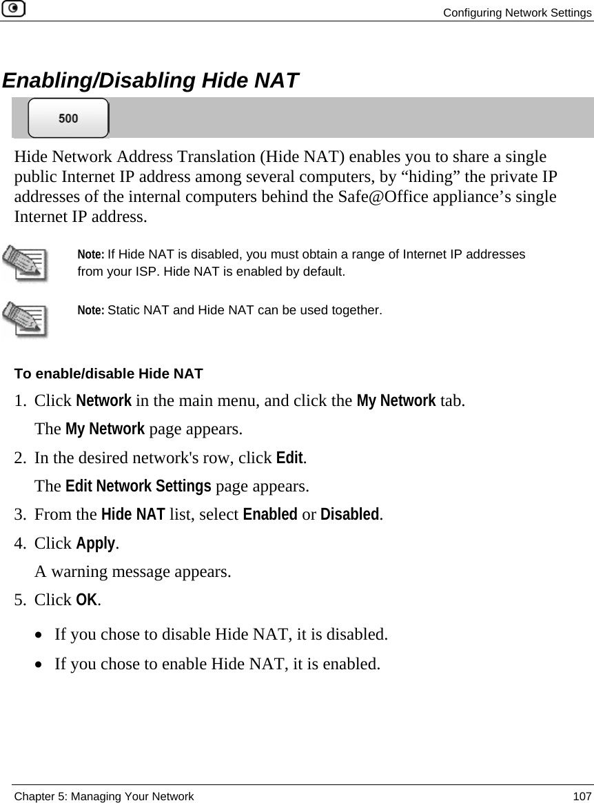  Configuring Network Settings  Chapter 5: Managing Your Network  107   Enabling/Disabling Hide NAT  Hide Network Address Translation (Hide NAT) enables you to share a single public Internet IP address among several computers, by “hiding” the private IP addresses of the internal computers behind the Safe@Office appliance’s single Internet IP address.   Note: If Hide NAT is disabled, you must obtain a range of Internet IP addresses from your ISP. Hide NAT is enabled by default.  Note: Static NAT and Hide NAT can be used together. To enable/disable Hide NAT 1. Click Network in the main menu, and click the My Network tab. The My Network page appears. 2. In the desired network&apos;s row, click Edit. The Edit Network Settings page appears. 3. From the Hide NAT list, select Enabled or Disabled. 4. Click Apply. A warning message appears. 5. Click OK. • If you chose to disable Hide NAT, it is disabled. • If you chose to enable Hide NAT, it is enabled.  