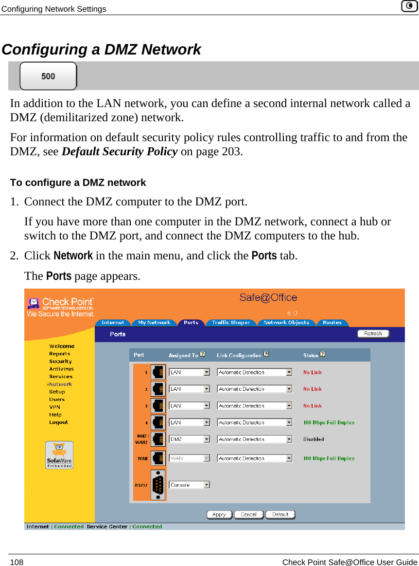 Configuring Network Settings    108  Check Point Safe@Office User Guide  Configuring a DMZ Network  In addition to the LAN network, you can define a second internal network called a DMZ (demilitarized zone) network.  For information on default security policy rules controlling traffic to and from the DMZ, see Default Security Policy on page 203. To configure a DMZ network 1. Connect the DMZ computer to the DMZ port.  If you have more than one computer in the DMZ network, connect a hub or switch to the DMZ port, and connect the DMZ computers to the hub.  2. Click Network in the main menu, and click the Ports tab. The Ports page appears.  