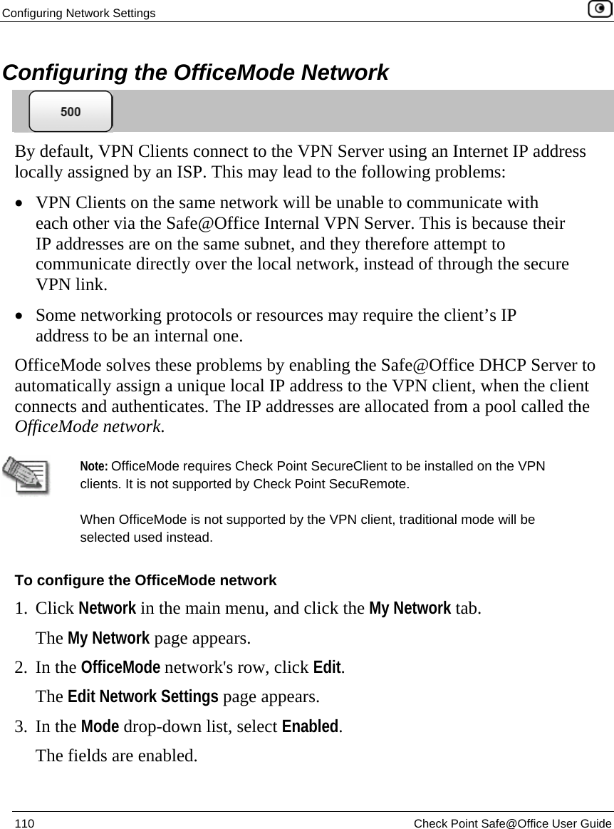 Configuring Network Settings    110  Check Point Safe@Office User Guide  Configuring the OfficeMode Network  By default, VPN Clients connect to the VPN Server using an Internet IP address locally assigned by an ISP. This may lead to the following problems: • VPN Clients on the same network will be unable to communicate with each other via the Safe@Office Internal VPN Server. This is because their IP addresses are on the same subnet, and they therefore attempt to communicate directly over the local network, instead of through the secure VPN link. • Some networking protocols or resources may require the client’s IP address to be an internal one. OfficeMode solves these problems by enabling the Safe@Office DHCP Server to automatically assign a unique local IP address to the VPN client, when the client connects and authenticates. The IP addresses are allocated from a pool called the OfficeMode network.   Note: OfficeMode requires Check Point SecureClient to be installed on the VPN clients. It is not supported by Check Point SecuRemote.  When OfficeMode is not supported by the VPN client, traditional mode will be selected used instead. To configure the OfficeMode network 1. Click Network in the main menu, and click the My Network tab. The My Network page appears.  2. In the OfficeMode network&apos;s row, click Edit. The Edit Network Settings page appears. 3. In the Mode drop-down list, select Enabled. The fields are enabled. 
