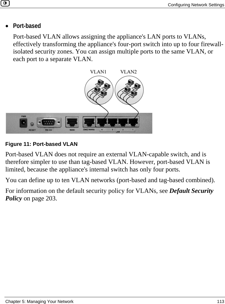  Configuring Network Settings  Chapter 5: Managing Your Network  113  • Port-based Port-based VLAN allows assigning the appliance&apos;s LAN ports to VLANs, effectively transforming the appliance&apos;s four-port switch into up to four firewall-isolated security zones. You can assign multiple ports to the same VLAN, or each port to a separate VLAN.  Figure 11: Port-based VLAN Port-based VLAN does not require an external VLAN-capable switch, and is therefore simpler to use than tag-based VLAN. However, port-based VLAN is limited, because the appliance&apos;s internal switch has only four ports.  You can define up to ten VLAN networks (port-based and tag-based combined). For information on the default security policy for VLANs, see Default Security Policy on page 203. 
