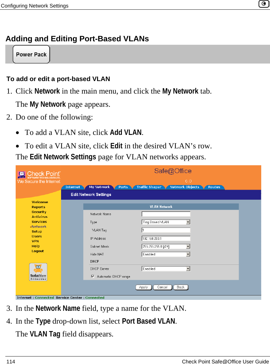 Configuring Network Settings    114  Check Point Safe@Office User Guide    Adding and Editing Port-Based VLANs  To add or edit a port-based VLAN 1. Click Network in the main menu, and click the My Network tab. The My Network page appears.  2. Do one of the following:  • To add a VLAN site, click Add VLAN. • To edit a VLAN site, click Edit in the desired VLAN’s row. The Edit Network Settings page for VLAN networks appears.  3. In the Network Name field, type a name for the VLAN. 4. In the Type drop-down list, select Port Based VLAN. The VLAN Tag field disappears. 