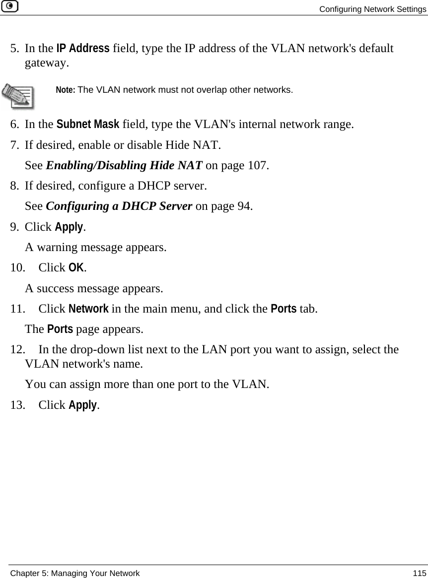  Configuring Network Settings  Chapter 5: Managing Your Network  115  5. In the IP Address field, type the IP address of the VLAN network&apos;s default gateway.   Note: The VLAN network must not overlap other networks. 6. In the Subnet Mask field, type the VLAN&apos;s internal network range. 7. If desired, enable or disable Hide NAT.  See Enabling/Disabling Hide NAT on page 107. 8. If desired, configure a DHCP server. See Configuring a DHCP Server on page 94. 9. Click Apply. A warning message appears. 10. Click OK.  A success message appears. 11. Click Network in the main menu, and click the Ports tab. The Ports page appears. 12. In the drop-down list next to the LAN port you want to assign, select the VLAN network&apos;s name.  You can assign more than one port to the VLAN. 13. Click Apply. 