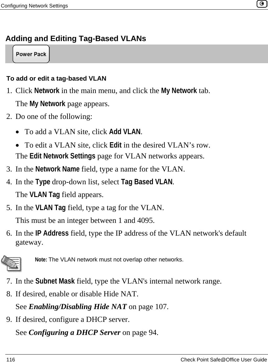 Configuring Network Settings    116  Check Point Safe@Office User Guide    Adding and Editing Tag-Based VLANs  To add or edit a tag-based VLAN 1. Click Network in the main menu, and click the My Network tab. The My Network page appears.  2. Do one of the following:  • To add a VLAN site, click Add VLAN. • To edit a VLAN site, click Edit in the desired VLAN’s row. The Edit Network Settings page for VLAN networks appears. 3. In the Network Name field, type a name for the VLAN. 4. In the Type drop-down list, select Tag Based VLAN. The VLAN Tag field appears. 5. In the VLAN Tag field, type a tag for the VLAN. This must be an integer between 1 and 4095. 6. In the IP Address field, type the IP address of the VLAN network&apos;s default gateway.   Note: The VLAN network must not overlap other networks. 7. In the Subnet Mask field, type the VLAN&apos;s internal network range. 8. If desired, enable or disable Hide NAT.  See Enabling/Disabling Hide NAT on page 107. 9. If desired, configure a DHCP server. See Configuring a DHCP Server on page 94. 