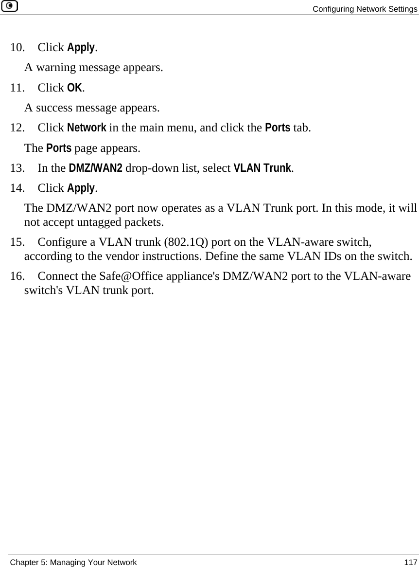  Configuring Network Settings  Chapter 5: Managing Your Network  117  10. Click Apply. A warning message appears. 11. Click OK.  A success message appears. 12. Click Network in the main menu, and click the Ports tab. The Ports page appears. 13. In the DMZ/WAN2 drop-down list, select VLAN Trunk. 14. Click Apply. The DMZ/WAN2 port now operates as a VLAN Trunk port. In this mode, it will not accept untagged packets. 15. Configure a VLAN trunk (802.1Q) port on the VLAN-aware switch, according to the vendor instructions. Define the same VLAN IDs on the switch. 16. Connect the Safe@Office appliance&apos;s DMZ/WAN2 port to the VLAN-aware switch&apos;s VLAN trunk port. 