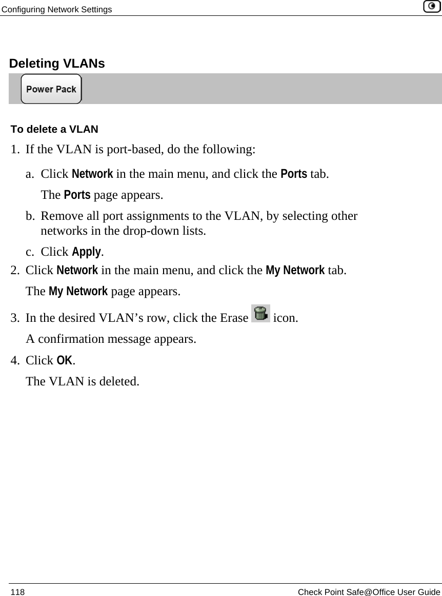 Configuring Network Settings    118  Check Point Safe@Office User Guide    Deleting VLANs  To delete a VLAN 1. If the VLAN is port-based, do the following: a. Click Network in the main menu, and click the Ports tab. The Ports page appears. b. Remove all port assignments to the VLAN, by selecting other networks in the drop-down lists. c. Click Apply. 2. Click Network in the main menu, and click the My Network tab. The My Network page appears. 3. In the desired VLAN’s row, click the Erase   icon. A confirmation message appears. 4. Click OK. The VLAN is deleted. 