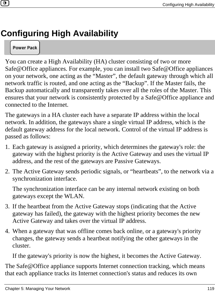  Configuring High Availability  Chapter 5: Managing Your Network  119    Configuring High Availability  You can create a High Availability (HA) cluster consisting of two or more Safe@Office appliances. For example, you can install two Safe@Office appliances on your network, one acting as the “Master”, the default gateway through which all network traffic is routed, and one acting as the “Backup”. If the Master fails, the Backup automatically and transparently takes over all the roles of the Master. This ensures that your network is consistently protected by a Safe@Office appliance and connected to the Internet. The gateways in a HA cluster each have a separate IP address within the local network. In addition, the gateways share a single virtual IP address, which is the default gateway address for the local network. Control of the virtual IP address is passed as follows: 1. Each gateway is assigned a priority, which determines the gateway&apos;s role: the gateway with the highest priority is the Active Gateway and uses the virtual IP address, and the rest of the gateways are Passive Gateways.  2. The Active Gateway sends periodic signals, or “heartbeats”, to the network via a synchronization interface.  The synchronization interface can be any internal network existing on both gateways except the WLAN.  3. If the heartbeat from the Active Gateway stops (indicating that the Active gateway has failed), the gateway with the highest priority becomes the new Active Gateway and takes over the virtual IP address.  4. When a gateway that was offline comes back online, or a gateway&apos;s priority changes, the gateway sends a heartbeat notifying the other gateways in the cluster.  If the gateway&apos;s priority is now the highest, it becomes the Active Gateway.  The Safe@Office appliance supports Internet connection tracking, which means that each appliance tracks its Internet connection&apos;s status and reduces its own 