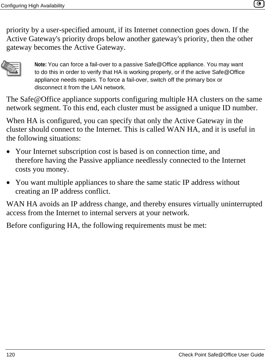 Configuring High Availability    120  Check Point Safe@Office User Guide  priority by a user-specified amount, if its Internet connection goes down. If the Active Gateway&apos;s priority drops below another gateway&apos;s priority, then the other gateway becomes the Active Gateway.    Note: You can force a fail-over to a passive Safe@Office appliance. You may want to do this in order to verify that HA is working properly, or if the active Safe@Office appliance needs repairs. To force a fail-over, switch off the primary box or disconnect it from the LAN network. The Safe@Office appliance supports configuring multiple HA clusters on the same network segment. To this end, each cluster must be assigned a unique ID number.  When HA is configured, you can specify that only the Active Gateway in the cluster should connect to the Internet. This is called WAN HA, and it is useful in the following situations: • Your Internet subscription cost is based is on connection time, and therefore having the Passive appliance needlessly connected to the Internet costs you money. • You want multiple appliances to share the same static IP address without creating an IP address conflict. WAN HA avoids an IP address change, and thereby ensures virtually uninterrupted access from the Internet to internal servers at your network. Before configuring HA, the following requirements must be met: 
