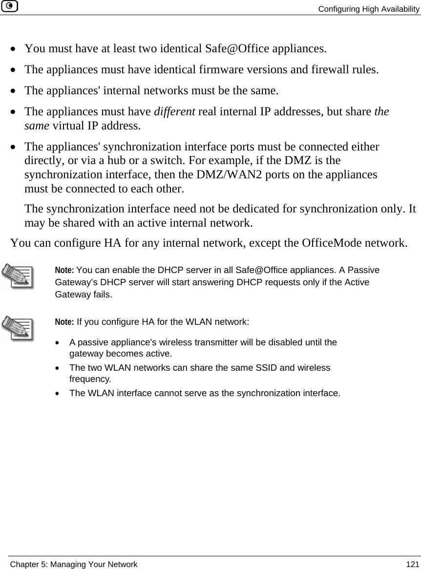  Configuring High Availability  Chapter 5: Managing Your Network  121  • You must have at least two identical Safe@Office appliances. • The appliances must have identical firmware versions and firewall rules. • The appliances&apos; internal networks must be the same. • The appliances must have different real internal IP addresses, but share the same virtual IP address. • The appliances&apos; synchronization interface ports must be connected either directly, or via a hub or a switch. For example, if the DMZ is the synchronization interface, then the DMZ/WAN2 ports on the appliances must be connected to each other.  The synchronization interface need not be dedicated for synchronization only. It may be shared with an active internal network. You can configure HA for any internal network, except the OfficeMode network.     Note: You can enable the DHCP server in all Safe@Office appliances. A Passive Gateway’s DHCP server will start answering DHCP requests only if the Active Gateway fails.     Note: If you configure HA for the WLAN network:  •  A passive appliance&apos;s wireless transmitter will be disabled until the gateway becomes active.  •  The two WLAN networks can share the same SSID and wireless frequency. •  The WLAN interface cannot serve as the synchronization interface. 