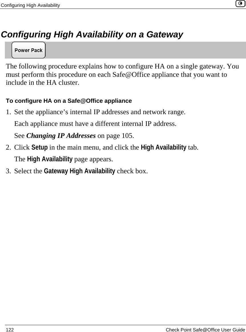 Configuring High Availability    122  Check Point Safe@Office User Guide     Configuring High Availability on a Gateway  The following procedure explains how to configure HA on a single gateway. You must perform this procedure on each Safe@Office appliance that you want to include in the HA cluster. To configure HA on a Safe@Office appliance 1. Set the appliance’s internal IP addresses and network range.  Each appliance must have a different internal IP address. See Changing IP Addresses on page 105. 2. Click Setup in the main menu, and click the High Availability tab. The High Availability page appears.  3. Select the Gateway High Availability check box. 