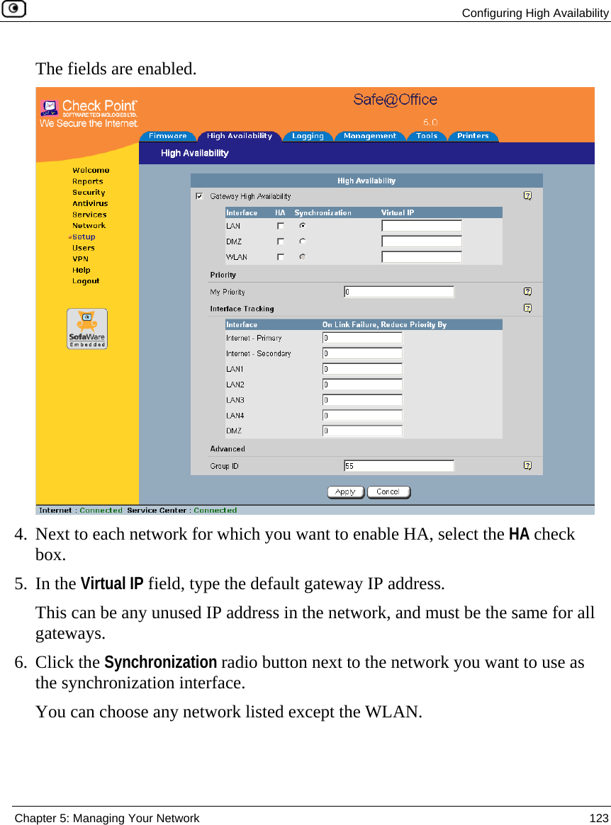  Configuring High Availability  Chapter 5: Managing Your Network  123  The fields are enabled.   4. Next to each network for which you want to enable HA, select the HA check box. 5. In the Virtual IP field, type the default gateway IP address. This can be any unused IP address in the network, and must be the same for all gateways.  6. Click the Synchronization radio button next to the network you want to use as the synchronization interface. You can choose any network listed except the WLAN.  